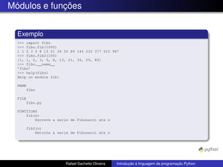 Módulos e funções
Exemplo
>>> import fibo
>>> fibo.fib(1000)
1 1 2 3 5 8 13 21 34 55 89 144 233 377 610 987
>>> fibo.fib2(100)
[1, 1, 2, 3, 5, 8, 13, 21, 34, 55, 89]
>>> fibo.__name__
’fibo’
>>> help(fibo)
Help on module fib:
NAME
fibo
FILE
fibo.py
FUNCTIONS
fib(n)
Escreve a serie de Fibonacci ate n
fib2(n)
Retorna a serie de Fibonacci ate n
Rafael Sachetto Oliveira Introdução à linguagem de programação Python
 
