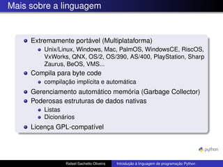 Mais sobre a linguagem
Extremamente portável (Multiplataforma)
Unix/Linux, Windows, Mac, PalmOS, WindowsCE, RiscOS,
VxWorks, QNX, OS/2, OS/390, AS/400, PlayStation, Sharp
Zaurus, BeOS, VMS...
Compila para byte code
compilação implícita e automática
Gerenciamento automático memória (Garbage Collector)
Poderosas estruturas de dados nativas
Listas
Dicionários
Licença GPL-compatível
Rafael Sachetto Oliveira Introdução à linguagem de programação Python
 