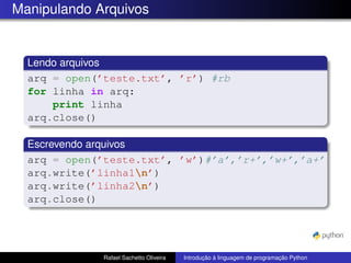 Manipulando Arquivos
Lendo arquivos
arq = open(’teste.txt’, ’r’) #rb
for linha in arq:
print linha
arq.close()
Escrevendo arquivos
arq = open(’teste.txt’, ’w’)#’a’,’r+’,’w+’,’a+’
arq.write(’linha1n’)
arq.write(’linha2n’)
arq.close()
Rafael Sachetto Oliveira Introdução à linguagem de programação Python
 