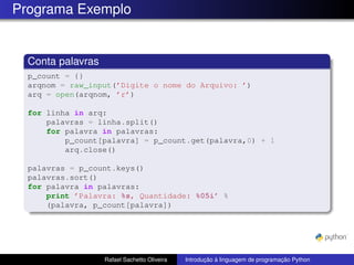 Programa Exemplo
Conta palavras
p_count = {}
arqnom = raw_input(’Digite o nome do Arquivo: ’)
arq = open(arqnom, ’r’)
for linha in arq:
palavras = linha.split()
for palavra in palavras:
p_count[palavra] = p_count.get(palavra,0) + 1
arq.close()
palavras = p_count.keys()
palavras.sort()
for palavra in palavras:
print ’Palavra: %s, Quantidade: %05i’ %
(palavra, p_count[palavra])
Rafael Sachetto Oliveira Introdução à linguagem de programação Python
 