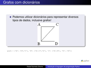 Grafos com dicionários
Podemos utilizar dicionários para representar diversos
tipos de dados, inclusive grafos!
grafo = {’A’: [’B’,’C’], ’B’: [’A’,’C’,’D’], ’C’: [’A’,’B’], ’D’: [’B’]}
Rafael Sachetto Oliveira Introdução à linguagem de programação Python
 