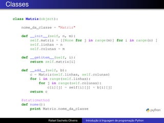 Classes
class Matriz(object):
nome_da_classe = "Matriz"
def __init__(self, n, m):
self.matriz = [[None for j in range(m)] for i in range(n) ]
self.linhas = n
self.colunas = m
def __getitem__(self, i):
return self.matriz[i]
def __add__(self, b):
c = Matriz(self.linhas, self.colunas)
for i in range(self.linhas):
for j in range(self.colunas):
c[i][j] = self[i][j] + b[i][j]
return c
@staticmethod
def nome():
print Matriz.nome_da_classe
Rafael Sachetto Oliveira Introdução à linguagem de programação Python
 