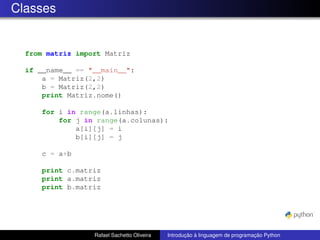 Classes
from matriz import Matriz
if __name__ == "__main__":
a = Matriz(2,2)
b = Matriz(2,2)
print Matriz.nome()
for i in range(a.linhas):
for j in range(a.colunas):
a[i][j] = i
b[i][j] = j
c = a+b
print c.matriz
print a.matriz
print b.matriz
Rafael Sachetto Oliveira Introdução à linguagem de programação Python
 
