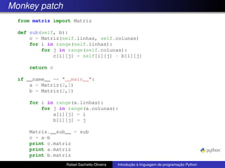 Monkey patch
from matriz import Matriz
def sub(self, b):
c = Matriz(self.linhas, self.colunas)
for i in range(self.linhas):
for j in range(self.colunas):
c[i][j] = self[i][j] - b[i][j]
return c
if __name__ == "__main__":
a = Matriz(2,2)
b = Matriz(2,2)
for i in range(a.linhas):
for j in range(a.colunas):
a[i][j] = i
b[i][j] = j
Matriz.__sub__ = sub
c = a-b
print c.matriz
print a.matriz
print b.matriz
Rafael Sachetto Oliveira Introdução à linguagem de programação Python
 