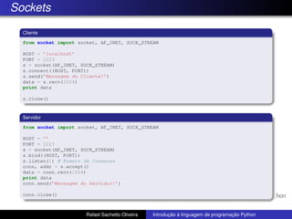 Sockets
Cliente
from socket import socket, AF_INET, SOCK_STREAM
HOST = ’localhost’
PORT = 2223
s = socket(AF_INET, SOCK_STREAM)
s.connect((HOST, PORT))
s.send(’Mensagem do Cliente!’)
data = s.recv(1024)
print data
s.close()
Servidor
from socket import socket, AF_INET, SOCK_STREAM
HOST = ’’
PORT = 2223
s = socket(AF_INET, SOCK_STREAM)
s.bind((HOST, PORT))
s.listen(1) # Numero de Conexoes
conn, addr = s.accept()
data = conn.recv(1024)
print data
conn.send(’Mensagem do Servidor!’)
conn.close()
Rafael Sachetto Oliveira Introdução à linguagem de programação Python
 