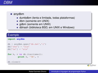 DBM
anydbm
dumbdbm (lenta e limitada, todas plataformas)
dbm (somente em UNIX)
gdbm (somente em UNIX)
dbhash (biblioteca BSD, em UNIX e Windows)
Exemplo
import anydbm
db = anydbm.open(’db.dat’,’c’)
db[’she’] = ’ela’
db[’he’] = ’ele’
for k, v in db.iteritems():
print k, ’t’, v
db.close()
Rafael Sachetto Oliveira Introdução à linguagem de programação Python
 