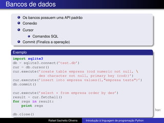 Bancos de dados
Os bancos possuem uma API padrão
Conexão
Cursor
Comandos SQL
Commit (Finaliza a operação)
Exemplo
import sqlite3
db = sqlite3.connect(’test.db’)
cur = db.cursor()
cur.execute(’create table empresa (cod numeric not null, 
des character not null, primary key (cod))’)
cur.execute(’insert into empresa values(1,"empresa teste")’)
db.commit()
cur.execute(’select * from empresa order by des’)
result = cur.fetchall()
for regs in result:
print regs
db.close()
Rafael Sachetto Oliveira Introdução à linguagem de programação Python
 