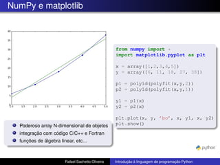 NumPy e matplotlib
Poderoso array N-dimensional de objetos
integração com código C/C++ e Fortran
funções de álgebra linear, etc...
from numpy import *
import matplotlib.pyplot as plt
x = array([1,2,3,4,5])
y = array([6, 11, 18, 27, 38])
p1 = poly1d(polyfit(x,y,2))
p2 = poly1d(polyfit(x,y,1))
y1 = p1(x)
y2 = p2(x)
plt.plot(x, y, ’bo’, x, y1, x, y2)
plt.show()
Rafael Sachetto Oliveira Introdução à linguagem de programação Python
 