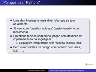 Por que usar Python?
Uma das linguagens mais divertidas que se tem
atualmente
Já vem com “baterias inclusas” (vasto repertório de
bibliotecas)
Protótipos rápidos sem preocupação com detalhes de
implementação da linguagem
Linguagem Interpretada: evita “codifica-compila-roda”
Bem menos linhas de código comparando com Java,
C/C++...
Rafael Sachetto Oliveira Introdução à linguagem de programação Python
 