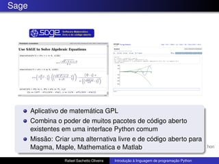 Sage
Aplicativo de matemática GPL
Combina o poder de muitos pacotes de código aberto
existentes em uma interface Python comum
Missão: Criar uma alternativa livre e de código aberto para
Magma, Maple, Mathematica e Matlab
Rafael Sachetto Oliveira Introdução à linguagem de programação Python
 