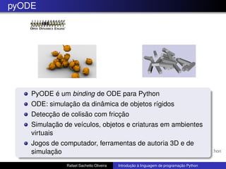 pyODE
PyODE é um binding de ODE para Python
ODE: simulação da dinâmica de objetos rígidos
Detecção de colisão com fricção
Simulação de veículos, objetos e criaturas em ambientes
virtuais
Jogos de computador, ferramentas de autoria 3D e de
simulação
Rafael Sachetto Oliveira Introdução à linguagem de programação Python
 