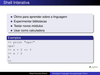 Shell Interativa
Ótimo para aprender sobre a linguagem
Experimentar bibliotecas
Testar novos módulos
Usar como calculadora
Exemplos
>> print "opa!"
opa!
>> x = 2 ** 3
>> x / 2
4
>>
Rafael Sachetto Oliveira Introdução à linguagem de programação Python
 