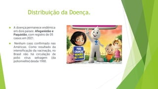Distribuição da Doença.
 A doença permanece endêmica
em dois países: Afeganistão e
Paquistão, com registro de 05
casos em 2021.
 Nenhum caso confirmado nas
Américas. Como resultado da
intensificação da vacinação, no
Brasil não há circulação de
polio vírus selvagem (da
poliomielite) desde 1990.
 