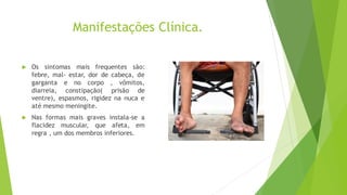 Manifestações Clínica.
 Os sintomas mais frequentes são:
febre, mal- estar, dor de cabeça, de
garganta e no corpo , vômitos,
diarreia, constipação( prisão de
ventre), espasmos, rigidez na nuca e
até mesmo meningite.
 Nas formas mais graves instala-se a
flacidez muscular, que afeta, em
regra , um dos membros inferiores.
 