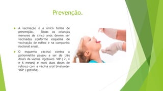 Prevenção.
 A vacinação é a única forma de
prevenção. Todas as crianças
menores de cinco anos devem ser
vacinadas conforme esquema de
vacinação de rotina e na campanha
nacional anual.
 O esquema vacinal contra a
poliomielite passou a ser de três
doses da vacina injetável- VIP ( 2, 4
e 6 meses) e mais duas doses de
reforço com a vacina oral bivalente-
VOP ( gotinha).
 