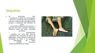 Sequelas.
 As principais são:
– problemas e dores nas articulações;
– pé torto, conhecido como pé equino,
em que a pessoa não consegue andar
porque o calcanhar não encosta no
chão;
– crescimento diferente das pernas, o
que faz com que a pessoa manque e
incline-se para um lado, causando
escoliose;
– osteoporose;
– paralisia de uma das pernas;
– paralisia dos músculos da fala e da
deglutição, o que provoca acúmulo de
secreções na boca e na garganta;
– dificuldade de falar;
– atrofia muscular;
– hipersensibilidade ao toque.
 