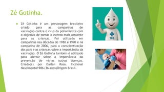 Zé Gotinha.
 Zé Gotinha é um personagem brasileiro
criado para as campanhas de
vacinação contra o vírus da poliomielite com
o objetivo de tornar o evento mais atraente
para as crianças. Foi utilizado em
campanhas nas décadas de 1980 e 1990 e na
campanha de 2006, para a conscientização
dos pais e as crianças sobre a importância da
vacinação. O Zé Gotinha também é utilizado
para alertar sobre a importância da
prevenção de várias outras doenças.
Criado(a) por Darlan Rosa. Ficcional
Nascimento1986 (36 anos)Origem Brasil.
 
