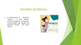 Conceito da Doença.
 A poliomielite ou “ Paralisia
infantil “ é uma doença
infecto-contagiosa viral aguda,
caracterizada por quadro de
paralisia flácida, de início
súbito .
 