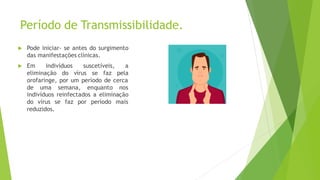 Período de Transmissibilidade.
 Pode iniciar- se antes do surgimento
das manifestações clínicas.
 Em indivíduos suscetíveis, a
eliminação do vírus se faz pela
orofaringe, por um período de cerca
de uma semana, enquanto nos
indivíduos reinfectados a eliminação
do vírus se faz por período mais
reduzidos.
 