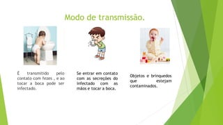 Modo de transmissão.
É transmitido pelo
contato com fezes , e ao
tocar a boca pode ser
infectado.
Se entrar em contato
com as secreções do
infectado com as
mãos e tocar a boca.
Objetos e brinquedos
que estejam
contaminados.
 
