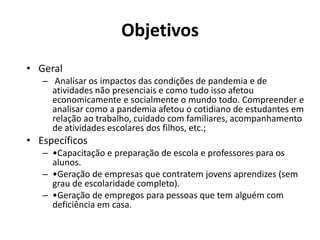 Objetivos
• Geral
– Analisar os impactos das condições de pandemia e de
atividades não presenciais e como tudo isso afetou
economicamente e socialmente o mundo todo. Compreender e
analisar como a pandemia afetou o cotidiano de estudantes em
relação ao trabalho, cuidado com familiares, acompanhamento
de atividades escolares dos filhos, etc.;
• Específicos
– •Capacitação e preparação de escola e professores para os
alunos.
– •Geração de empresas que contratem jovens aprendizes (sem
grau de escolaridade completo).
– •Geração de empregos para pessoas que tem alguém com
deficiência em casa.
 
