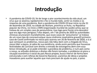 Introdução
• A pandemia do COVID-19, foi de longe o pior acontecimento da vida atual, um
vírus que se alastrou rapidamente e fez o mundo todo, sentir os medos e os
impactos de uma pandemia. Bom a pandemia do COVID-19 teve início no dia 31
de dezembro de 2019, na cidade de Wuham, província se Hulvi, na República
popular da China, no início a OMS (organização mundial da saúde) achou que se
tratava de um simples caso de peneumônia, mas logo para frente viria descobrir
que era algo mais perigoso.7 dias depois, em 7 de janeiro de 2020 às autoridades
chinesas anunciaram mundialmente, que esses casos de "pneumonia" se tratava
de um novo tipo de coronavírus(que causa síndrome respiratória grave)O primeiro
caso de Covid confirmado no nosso país ocorreu em 26 de fevereiro de 2020, e é aí
que começam os problemas, nosso país não lidou bem com a chegada do Vírus,
nosso líder a época, já sabia de sua existência, ainda assim permitiu que houvesse
festividades de Carnaval com direito a entrada de estrangeiros.Bem com essa
breve introdução, já se pode entender a grandeza do problema, e num país como
o nosso, se atitudes drásticas e diretas não forem tomadas, o problema só piora a
situação econômica é social do país.Nosso projeto, busca intervir de forma bem
estruturada e com reforço do Governo Nacional, usaremos de ideias e projetos
inovadores para auxiliar aqueles que mais precisam de ajuda no país, o povo.
 