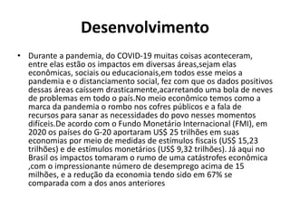 Desenvolvimento
• Durante a pandemia, do COVID-19 muitas coisas aconteceram,
entre elas estão os impactos em diversas áreas,sejam elas
econômicas, sociais ou educacionais,em todos esse meios a
pandemia e o distanciamento social, fez com que os dados positivos
dessas áreas caíssem drasticamente,acarretando uma bola de neves
de problemas em todo o país.No meio econômico temos como a
marca da pandemia o rombo nos cofres públicos e a fala de
recursos para sanar as necessidades do povo nesses momentos
difíceis.De acordo com o Fundo Monetário Internacional (FMI), em
2020 os países do G-20 aportaram US$ 25 trilhões em suas
economias por meio de medidas de estímulos fiscais (US$ 15,23
trilhões) e de estímulos monetários (US$ 9,32 trilhões). Já aqui no
Brasil os impactos tomaram o rumo de uma catástrofes econômica
,com o impressionante número de desemprego acima de 15
milhões, e a redução da economia tendo sido em 67% se
comparada com a dos anos anteriores
 