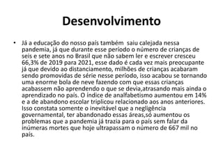 Desenvolvimento
• Já a educação do nosso país também saiu calejada nessa
pandemia, já que durante esse período o número de crianças de
seis e sete anos no Brasil que não sabem ler e escrever cresceu
66,3% de 2019 para 2021, esse dado é cada vez mais preocupante
já que devido ao distanciamento, milhões de crianças acabaram
sendo promovidas de série nesse período, isso acabou se tornando
uma enorme bola de neve fazendo com que essas crianças
acabassem não aprendendo o que se devia,atrasando mais ainda o
aprendizado no país. O índice de analfabetismo aumentou em 14%
e a de abandono escolar triplicou relacionado aos anos anteriores.
Isso constata somente o inevitável que a negligência
governamental, ter abandonado essas áreas,só aumentou os
problemas que a pandemia já trazia para o país sem falar da
inúmeras mortes que hoje ultrapassam o número de 667 mil no
país.
 