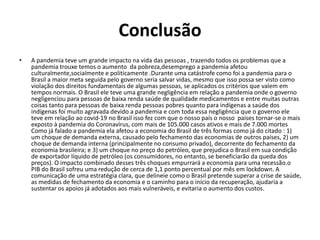Conclusão
• A pandemia teve um grande impacto na vida das pessoas , trazendo todos os problemas que a
pandemia trouxe temos o aumento da pobreza,desemprego a pandemia afetou
culturalmente,socialmente e politicamente .Durante uma catástrofe como foi a pandemia para o
Brasil a maior meta seguida pelo governo seria salvar vidas, mesmo que isso possa ser visto como
violação dos direitos fundamentais de algumas pessoas, se aplicados os critérios que valem em
tempos normais. O Brasil ele teve uma grande negligência em relação a pandemia onde o governo
negligenciou para pessoas de baixa renda saúde de qualidade medicamentos e entre muitas outras
coisas tanto para pessoas de baixa renda pessoas pobres quanto para indígenas a saúde dos
indígenas foi muito agravada devido a pandemia e com toda essa negligência que o governo ele
teve em relação ao covid-19 no Brasil isso fez com que o nosso país o nosso países tornar-se o mais
exposto à pandemia do Coronavírus, com mais de 105.000 casos ativos e mais de 7.000 mortes
Como já falado a pandemia ela afetou a economia do Brasil de três formas como já do citado : 1)
um choque de demanda externa, causado pelo fechamento das economias de outros países, 2) um
choque de demanda interna (principalmente no consumo privado), decorrente do fechamento da
economia brasileira; e 3) um choque no preço do petróleo, que prejudica o Brasil em sua condição
de exportador líquido de petróleo (os consumidores, no entanto, se beneficiarão da queda dos
preços). O impacto combinado desses três choques empurrará a economia para uma recessão.o
PIB do Brasil sofreu uma redução de cerca de 1,1 ponto percentual por mês em lockdown. A
comunicação de uma estratégia clara, que delineie como o Brasil pretende superar a crise de saúde,
as medidas de fechamento da economia e o caminho para o início da recuperação, ajudaria a
sustentar os apoios já adotados aos mais vulneráveis, e evitaria o aumento dos custos.
 