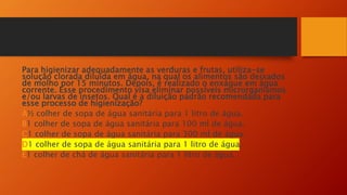 Para higienizar adequadamente as verduras e frutas, utiliza-se
solução clorada diluída em água, na qual os alimentos são deixados
de molho por 15 minutos. Depois, é realizado o enxágue em água
corrente. Esse procedimento visa eliminar possíveis microrganismos
e/ou larvas de insetos. Qual é a diluição padrão recomendada para
esse processo de higienização?
A½ colher de sopa de água sanitária para 1 litro de água.
B1 colher de sopa de água sanitária para 100 ml de água.
C1 colher de sopa de água sanitária para 300 ml de água.
D1 colher de sopa de água sanitária para 1 litro de água.
E1 colher de chá de água sanitária para 1 litro de água.
 