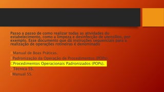 Passo a passo de como realizar todas as atividades do
estabelecimento, como a limpeza e desinfecção de utensílios, por
exemplo. Esse documento que dá instruções sequenciais para a
realização de operações rotineiras é denominado
AManual de Boas Práticas.
BPadronização da Operação de Procedimentos (POPs).
CProcedimentos Operacionais Padronizados (POPs).
DTécnica 5S.
EManual 5S.
 