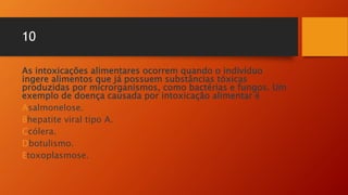 10
As intoxicações alimentares ocorrem quando o indivíduo
ingere alimentos que já possuem substâncias tóxicas
produzidas por microrganismos, como bactérias e fungos. Um
exemplo de doença causada por intoxicação alimentar é
Asalmonelose.
Bhepatite viral tipo A.
Ccólera.
Dbotulismo.
Etoxoplasmose.
 