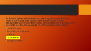 As intoxicações alimentares ocorrem quando o indivíduo
ingere alimentos que já possuem substâncias tóxicas
produzidas por microrganismos, como bactérias e fungos. Um
exemplo de doença causada por intoxicação alimentar é
Asalmonelose.
Bhepatite viral tipo A.
Ccólera.
Dbotulismo.
Etoxoplasmose.
 