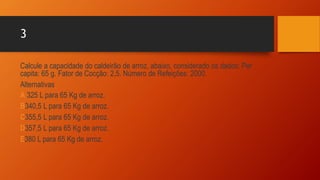 3
Calcule a capacidade do caldeirão de arroz, abaixo, considerado os dados: Per
capita: 65 g. Fator de Cocção: 2,5. Número de Refeições: 2000.
Alternativas
A 325 L para 65 Kg de arroz.
B340,5 L para 65 Kg de arroz.
C355,5 L para 65 Kg de arroz.
D357,5 L para 65 Kg de arroz.
E380 L para 65 Kg de arroz.
 