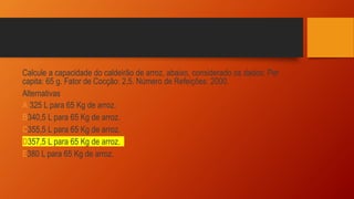 Calcule a capacidade do caldeirão de arroz, abaixo, considerado os dados: Per
capita: 65 g. Fator de Cocção: 2,5. Número de Refeições: 2000.
Alternativas
A 325 L para 65 Kg de arroz.
B340,5 L para 65 Kg de arroz.
C355,5 L para 65 Kg de arroz.
D357,5 L para 65 Kg de arroz.
E380 L para 65 Kg de arroz.
 