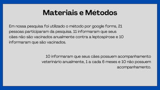 Materiais e Métodos
Em nossa pesquisa foi utilizado o método por google forms, 21
pessoas participaram da pesquisa. 11 informaram que seus
cães não são vacinados anualmente contra a leptospirose e 10
informaram que são vacinados.
10 informaram que seus cães possuem acompanhamento
veterinário anualmente, 1 a cada 6 meses e 10 não possuem
acompanhamento.
 