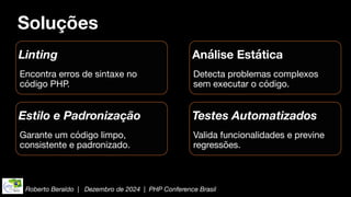Roberto Beraldo | Dezembro de 2024 | PHP Conference Brasil
Soluções
Linting
Encontra erros de sintaxe no
código PHP.
Análise Estática
Detecta problemas complexos
sem executar o código.
Estilo e Padronização
Garante um código limpo,
consistente e padronizado.
Testes Automatizados
Valida funcionalidades e previne
regressões.
 