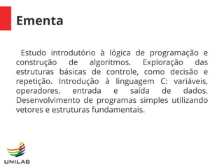 Ementa
Estudo introdutório à lógica de programação e
construção de algoritmos. Exploração das
estruturas básicas de controle, como decisão e
repetição. Introdução à linguagem C: variáveis,
operadores, entrada e saída de dados.
Desenvolvimento de programas simples utilizando
vetores e estruturas fundamentais.
 