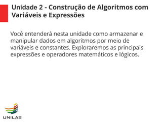 Unidade 2 - Construção de Algoritmos com
Variáveis e Expressões
Você entenderá nesta unidade como armazenar e
manipular dados em algoritmos por meio de
variáveis e constantes. Exploraremos as principais
expressões e operadores matemáticos e lógicos.
 