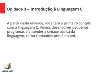 Unidade 3 – Introdução à Linguagem C
A partir desta unidade, você terá o primeiro contato
com a linguagem C. Vamos desenvolver pequenos
programas e entender a sintaxe básica da
linguagem, como comandos printf e scanf.
 