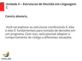 Unidade 4 – Estruturas de Decisão em Linguagem
C
Caro/a aluno/a,
Você vai explorar as estruturas condicionais if, else
e else if, fundamentais para tomada de decisões em
um programa. Com isso, será possível adaptar o
comportamento do código a diferentes situações.
 