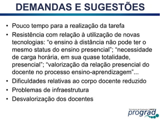 • Pouco tempo para a realização da tarefa
• Resistência com relação à utilização de novas
tecnologias: “o ensino à distância não pode ter o
mesmo status do ensino presencial”; “necessidade
de carga horária, em sua quase totalidade,
presencial”; “valorização da relação presencial do
docente no processo ensino-aprendizagem”...
• Dificuldades relativas ao corpo docente reduzido
• Problemas de infraestrutura
• Desvalorização dos docentes
12
DEMANDAS E SUGESTÕES
 