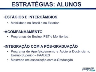 17
ESTRATÉGIAS: ALUNOS
•ESTÁGIOS E INTERCÂMBIOS
• Mobilidade no Brasil e no Exterior
•ACOMPANHAMENTO
• Programas de Ensino: PET e Monitorias
•INTEGRAÇÃO COM A PÓS-GRADUAÇÃO
• Programa de Aperfeiçoamento e Apoio à Docência no
Ensino Superior – PAADES
• Mestrado em associação com a Graduação
 
