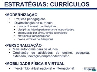 18
ESTRATÉGIAS: CURRÍCULOS
•MODERNIZAÇÃO
• Práticas pedagógicas
• Diversificação do currículo
• compartilhamento de disciplinas
• disciplinas interdepartamentais e interunidades
• organização por eixos, temas ou projetos
• movimento transdisciplinar
• novos formatos de disciplinas
•PERSONALIZAÇÃO
• Mais autonomia para os alunos
• Creditação de atividades de ensino, pesquisa,
extensão, inovação/empreendedorismo
•MOBILIDADE FÍSICA E VIRTUAL
• Intercâmbio virtual nacional e internacional
 