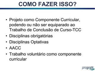COMO FAZER ISSO?
• Projeto como Componente Curricular,
podendo ou não ser equiparado ao
Trabalho de Conclusão de Curso-TCC
• Disciplinas obrigatórias
• Disciplinas Optativas
• AACC
• Trabalho voluntário como componente
curricular
 