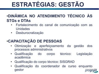 26
ESTRATÉGIAS: GESTÃO
•DINÂMICA NO ATENDIMENTO TÉCNICO ÀS
STGs e DTAs
• Fortalecimento do canal de comunicação com as
Unidades
• Desburocratização
•CAPACITAÇÃO DE PESSOAS
• Otimização e aperfeiçoamento da gestão dos
processos administrativos
• Qualificação do corpo técnico: Legislação
acadêmica
• Qualificação do corpo técnico: SISGRAD
• Qualificação do coordenador de curso enquanto
gestor
 