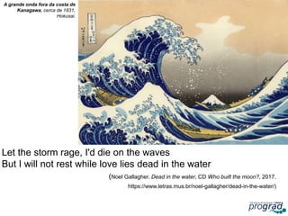 Let the storm rage, I'd die on the waves
But I will not rest while love lies dead in the water
(Noel Gallagher. Dead in the water, CD Who built the moon?, 2017.
https://www.letras.mus.br/noel-gallagher/dead-in-the-water/)
31
A grande onda fora da costa de
Kanagawa, cerca de 1831,
Hokusai.
 