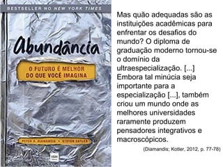 Mas quão adequadas são as
instituições acadêmicas para
enfrentar os desafios do
mundo? O diploma de
graduação moderno tornou-se
o domínio da
ultraespecialização. [...]
Embora tal minúcia seja
importante para a
especialização [...], também
criou um mundo onde as
melhores universidades
raramente produzem
pensadores integrativos e
macroscópicos.
(Diamandis; Kotler, 2012, p. 77-78)
 