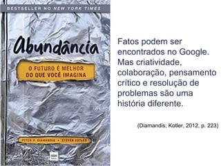 Fatos podem ser
encontrados no Google.
Mas criatividade,
colaboração, pensamento
crítico e resolução de
problemas são uma
história diferente.
(Diamandis; Kotler, 2012, p. 223)
 