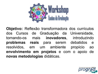 Objetivo: Reflexão transformadora dos currículos
dos Cursos de Graduação da Universidade,
tornando-os mais inovadores, introduzindo
problemas reais para serem debatidos e
resolvidos, em um ambiente propício ao
envolvimento em projetos e com o apoio de
novas metodologias didáticas.
9
 